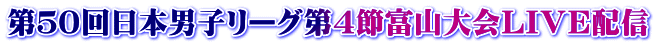 第５０回日本男子リーグ第４節富山大会ＬＩＶＥ配信