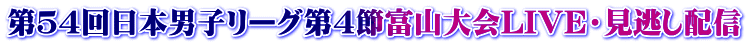 第５４回日本男子リーグ第４節富山大会LIVE・見逃し配信